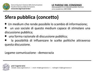 Sfera pubblica (concetto) Un medium che rende possibile lo scambio di informazione;  un uso sociale di questo medium capace di stimolare una discussione pubblica;  una forma razionale di discussione pubblica; la possibilità di influenzare le scelte politiche attraverso questa discussione. Legame comunicazione - democrazia INSEGNAMENTO DI COMUNICAZIONE POLITICA anno accademico 2007/2008 LE PAROLE DEL CONSENSO Corso di laurea in Scienze della Comunicazione  Facoltà di Scienze della Formazione  Università degli Studi di Bari prof. Eugenio Iorio  sitoweb: www.eugenioiorio.it  |  email: info@eugenioiorio.it  |  mailinglist: list@eugenioiorio.it 