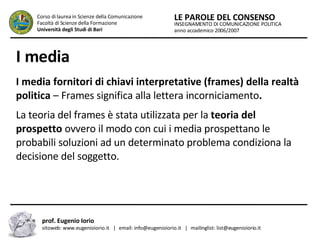 I media   I media fornitori di chiavi interpretative (frames) della realtà politica  – Frames significa alla lettera incorniciamento .  La teoria del frames è stata utilizzata per la  teoria del prospetto  ovvero il modo con cui i media prospettano le probabili soluzioni ad un determinato problema condiziona la decisione del soggetto.  INSEGNAMENTO DI COMUNICAZIONE POLITICA anno accademico 2006/2007 LE PAROLE DEL CONSENSO Corso di laurea in Scienze della Comunicazione  Facoltà di Scienze della Formazione  Università degli Studi di Bari prof. Eugenio Iorio  sitoweb: www.eugenioiorio.it  |  email: info@eugenioiorio.it  |  mailinglist: list@eugenioiorio.it 