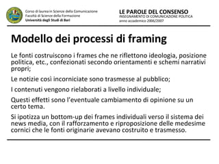 Modello dei processi di framing Le fonti costruiscono i frames che ne riflettono ideologia, posizione politica, etc., confezionati secondo orientamenti e schemi narrativi propri;  Le notizie così incorniciate sono trasmesse al pubblico;  I contenuti vengono rielaborati a livello individuale;  Questi effetti sono l’eventuale cambiamento di opinione su un certo tema.  Si ipotizza un bottom-up dei frames individuali verso il sistema dei news media, con il rafforzamento e riproposizione delle medesime cornici che le fonti originarie avevano costruito e trasmesso.   INSEGNAMENTO DI COMUNICAZIONE POLITICA anno accademico 2006/2007 LE PAROLE DEL CONSENSO Corso di laurea in Scienze della Comunicazione  Facoltà di Scienze della Formazione  Università degli Studi di Bari 