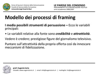 Modello dei processi di framing I media possibili strumenti di persuasione –  Ecco le variabili principali:  •  Le variabili relative alla fonte sono  credibilità  e  attrattività .  Vedere è credere; prestigiose figure del giornalismo televisivo.  Puntare sull’attrattività della propria offerta così da innescare meccanismi di fidelizzazione.  INSEGNAMENTO DI COMUNICAZIONE POLITICA anno accademico 2006/2007 LE PAROLE DEL CONSENSO Corso di laurea in Scienze della Comunicazione  Facoltà di Scienze della Formazione  Università degli Studi di Bari prof. Eugenio Iorio  sitoweb: www.eugenioiorio.it  |  email: info@eugenioiorio.it  |  mailinglist: list@eugenioiorio.it 