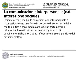 La comunicazione interpersonale (c.d. interazione sociale)   Insieme ai mass media, la comunicazione interpersonale è riconosciuta come una fonte importante di conoscenza della realtà politica e con i media condivide un forte potere di influenza sulla costruzione dei quadri cognitivi e dei convincimenti che a loro volta influenzano le scelte politiche dei cittadini elettori.  INSEGNAMENTO DI COMUNICAZIONE POLITICA anno accademico 2007/2008 LE PAROLE DEL CONSENSO Corso di laurea in Scienze della Comunicazione  Facoltà di Scienze della Formazione  Università degli Studi di Bari prof. Eugenio Iorio  sitoweb: www.eugenioiorio.it  |  email: info@eugenioiorio.it  |  mailinglist: list@eugenioiorio.it 