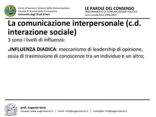 La comunicazione interpersonale (c.d. interazione sociale)   3 sono i livelli di influenza:  INFLUENZA DIADICA : meccanismo di leadership di opinione, ossia di trasmissione di conoscenze tra un individuo e un altro; INSEGNAMENTO DI COMUNICAZIONE POLITICA anno accademico 2006/2007 LE PAROLE DEL CONSENSO Corso di laurea in Scienze della Comunicazione  Facoltà di Scienze della Formazione  Università degli Studi di Bari prof. Eugenio Iorio  sitoweb: www.eugenioiorio.it  |  email: info@eugenioiorio.it  |  mailinglist: list@eugenioiorio.it 