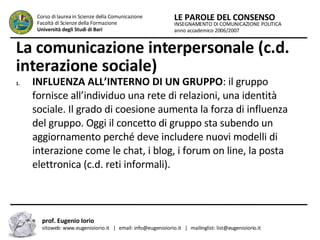 La comunicazione interpersonale (c.d. interazione sociale)   INFLUENZA ALL’INTERNO DI UN GRUPPO : il gruppo fornisce all’individuo una rete di relazioni, una identità sociale. Il grado di coesione aumenta la forza di influenza del gruppo. Oggi il concetto di gruppo sta subendo un aggiornamento perché deve includere nuovi modelli di interazione come le chat, i blog, i forum on line, la posta elettronica (c.d. reti informali).  INSEGNAMENTO DI COMUNICAZIONE POLITICA anno accademico 2006/2007 LE PAROLE DEL CONSENSO Corso di laurea in Scienze della Comunicazione  Facoltà di Scienze della Formazione  Università degli Studi di Bari prof. Eugenio Iorio  sitoweb: www.eugenioiorio.it  |  email: info@eugenioiorio.it  |  mailinglist: list@eugenioiorio.it 