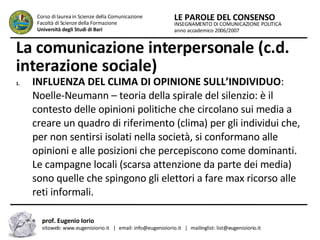 La comunicazione interpersonale (c.d. interazione sociale)   INFLUENZA DEL CLIMA DI OPINIONE SULL’INDIVIDUO : Noelle-Neumann – teoria della spirale del silenzio: è il contesto delle opinioni politiche che circolano sui media a creare un quadro di riferimento (clima) per gli individui che, per non sentirsi isolati nella società, si conformano alle opinioni e alle posizioni che percepiscono come dominanti. Le campagne locali (scarsa attenzione da parte dei media) sono quelle che spingono gli elettori a fare max ricorso alle reti informali. INSEGNAMENTO DI COMUNICAZIONE POLITICA anno accademico 2006/2007 LE PAROLE DEL CONSENSO Corso di laurea in Scienze della Comunicazione  Facoltà di Scienze della Formazione  Università degli Studi di Bari prof. Eugenio Iorio  sitoweb: www.eugenioiorio.it  |  email: info@eugenioiorio.it  |  mailinglist: list@eugenioiorio.it 