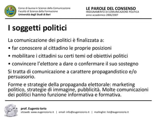 I soggetti politici   La comunicazione dei politici è finalizzata a:  •  far conoscere al cittadino le proprie posizioni  •  mobilitare i cittadini su certi temi od obiettivi politici  •  convincere l’elettore a dare o confermare il suo sostegno  Si tratta di comunicazione a carattere propagandistico e/o persuasorio.  Forme e strategie della propaganda elettorale: marketing politico, strategie di immagine, pubblicità. Molte comunicazioni dei politici hanno funzione informativa e formativa.  INSEGNAMENTO DI COMUNICAZIONE POLITICA anno accademico 2006/2007 LE PAROLE DEL CONSENSO Corso di laurea in Scienze della Comunicazione  Facoltà di Scienze della Formazione  Università degli Studi di Bari prof. Eugenio Iorio  sitoweb: www.eugenioiorio.it  |  email: info@eugenioiorio.it  |  mailinglist: list@eugenioiorio.it 