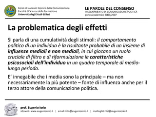 La problematica degli effetti   Si parla di una cumulatività degli stimoli:  il comportamento politico di un individuo è la risultante probabile di un insieme di  influenze mediali e non mediali , in cui giocano un ruolo cruciale di filtro e di riformulazione le  caratteristiche psicosociali dell’individuo  in un quadro temporale di medio-lungo periodo.  E’ innegabile che i media sono la principale – ma non necessariamente la più potente – fonte di influenza anche per il terzo attore della comunicazione politica.  INSEGNAMENTO DI COMUNICAZIONE POLITICA anno accademico 2006/2007 LE PAROLE DEL CONSENSO Corso di laurea in Scienze della Comunicazione  Facoltà di Scienze della Formazione  Università degli Studi di Bari prof. Eugenio Iorio  sitoweb: www.eugenioiorio.it  |  email: info@eugenioiorio.it  |  mailinglist: list@eugenioiorio.it 