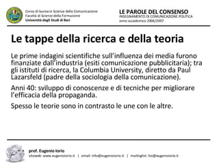 Le tappe della ricerca e della teoria   Le prime indagini scientifiche sull’influenza dei media furono finanziate dall’industria (esiti comunicazione pubblicitaria); tra gli istituti di ricerca, la Columbia University, diretto da Paul Lazarsfeld (padre della sociologia della comunicazione).  Anni 40: sviluppo di conoscenze e di tecniche per migliorare l’efficacia della propaganda.  Spesso le teorie sono in contrasto le une con le altre.  INSEGNAMENTO DI COMUNICAZIONE POLITICA anno accademico 2006/2007 LE PAROLE DEL CONSENSO Corso di laurea in Scienze della Comunicazione  Facoltà di Scienze della Formazione  Università degli Studi di Bari prof. Eugenio Iorio  sitoweb: www.eugenioiorio.it  |  email: info@eugenioiorio.it  |  mailinglist: list@eugenioiorio.it 
