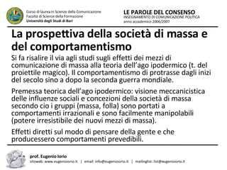 La prospettiva della società di massa e del comportamentismo   Si fa risalire il via agli studi sugli effetti dei mezzi di comunicazione di massa alla teoria dell’ago ipodermico (t. del proiettile magico). Il comportamentismo di protrasse dagli inizi del secolo sino a dopo la seconda guerra mondiale.  Premessa teorica dell’ago ipodermico: visione meccanicistica delle influenze sociali e concezioni della società di massa secondo cio i gruppi (massa, folla) sono portati a comportamenti irrazionali e sono facilmente manipolabili (potere irresistibile dei nuovi mezzi di massa).  Effetti diretti sul modo di pensare della gente e che producessero comportamenti prevedibili.  INSEGNAMENTO DI COMUNICAZIONE POLITICA anno accademico 2006/2007 LE PAROLE DEL CONSENSO Corso di laurea in Scienze della Comunicazione  Facoltà di Scienze della Formazione  Università degli Studi di Bari prof. Eugenio Iorio  sitoweb: www.eugenioiorio.it  |  email: info@eugenioiorio.it  |  mailinglist: list@eugenioiorio.it 