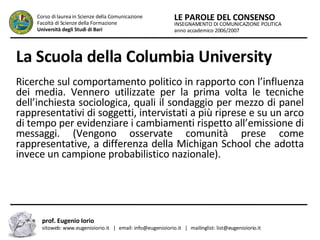La Scuola della Columbia University   Ricerche sul comportamento politico in rapporto con l’influenza dei media. Vennero utilizzate per la prima volta le tecniche dell’inchiesta sociologica, quali il sondaggio per mezzo di panel rappresentativi di soggetti, intervistati a più riprese e su un arco di tempo per evidenziare i cambiamenti rispetto all’emissione di messaggi. (Vengono osservate comunità prese come rappresentative, a differenza della Michigan School che adotta invece un campione probabilistico nazionale).   INSEGNAMENTO DI COMUNICAZIONE POLITICA anno accademico 2006/2007 LE PAROLE DEL CONSENSO Corso di laurea in Scienze della Comunicazione  Facoltà di Scienze della Formazione  Università degli Studi di Bari prof. Eugenio Iorio  sitoweb: www.eugenioiorio.it  |  email: info@eugenioiorio.it  |  mailinglist: list@eugenioiorio.it 