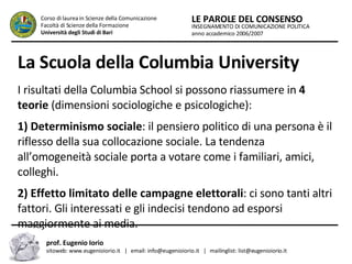 La Scuola della Columbia University   I risultati della Columbia School si possono riassumere in  4 teorie  (dimensioni sociologiche e psicologiche):  1) Determinismo sociale : il pensiero politico di una persona è il riflesso della sua collocazione sociale. La tendenza all’omogeneità sociale porta a votare come i familiari, amici, colleghi.  2) Effetto limitato delle campagne elettorali : ci sono tanti altri fattori. Gli interessati e gli indecisi tendono ad esporsi maggiormente ai media.  INSEGNAMENTO DI COMUNICAZIONE POLITICA anno accademico 2006/2007 LE PAROLE DEL CONSENSO Corso di laurea in Scienze della Comunicazione  Facoltà di Scienze della Formazione  Università degli Studi di Bari prof. Eugenio Iorio  sitoweb: www.eugenioiorio.it  |  email: info@eugenioiorio.it  |  mailinglist: list@eugenioiorio.it 