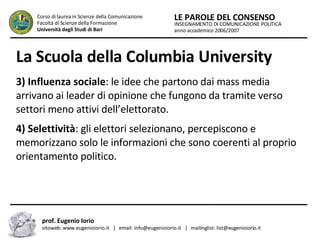 La Scuola della Columbia University   3) Influenza sociale : le idee che partono dai mass media arrivano ai leader di opinione che fungono da tramite verso settori meno attivi dell’elettorato.  4) Selettività : gli elettori selezionano, percepiscono e memorizzano solo le informazioni che sono coerenti al proprio orientamento politico.  INSEGNAMENTO DI COMUNICAZIONE POLITICA anno accademico 2006/2007 LE PAROLE DEL CONSENSO Corso di laurea in Scienze della Comunicazione  Facoltà di Scienze della Formazione  Università degli Studi di Bari prof. Eugenio Iorio  sitoweb: www.eugenioiorio.it  |  email: info@eugenioiorio.it  |  mailinglist: list@eugenioiorio.it 
