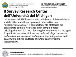 Il Survey Research Center dell’Università del Michigan   I ricercatori del SRC furono molto critici verso il determinismo sociale di Lazarsfeld e proposero in alternativa uno “psicologismo sociale”. Il comportamento elettorale era considerato come la risultante di un campo di forze psicologiche: non bastava rilevare gli orientamenti ma indagare il significato del voto, cioè  partire dalla psicologia personale dell’elettore piuttosto che dall’appartenenza di gruppo, dalle percezioni politiche piuttosto che dalle caratteristiche socioculturali.  INSEGNAMENTO DI COMUNICAZIONE POLITICA anno accademico 2006/2007 LE PAROLE DEL CONSENSO Corso di laurea in Scienze della Comunicazione  Facoltà di Scienze della Formazione  Università degli Studi di Bari prof. Eugnio Iorio  sitoweb: www.eugenioiorio.it  |  email: info@eugenioiorio.it  |  mailinglist: list@eugenioiorio.it prof. Eugenio Iorio  sitoweb: www.eugenioiorio.it  |  email: info@eugenioiorio.it  |  mailinglist: list@eugenioiorio.it 