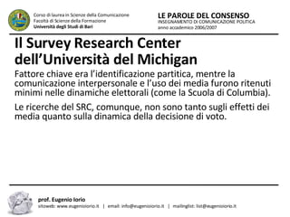 Il Survey Research Center dell’Università del Michigan   Fattore chiave era l’identificazione partitica, mentre la comunicazione interpersonale e l’uso dei media furono ritenuti minimi nelle dinamiche elettorali (come la Scuola di Columbia).  Le ricerche del SRC, comunque, non sono tanto sugli effetti dei media quanto sulla dinamica della decisione di voto.  INSEGNAMENTO DI COMUNICAZIONE POLITICA anno accademico 2006/2007 LE PAROLE DEL CONSENSO Corso di laurea in Scienze della Comunicazione  Facoltà di Scienze della Formazione  Università degli Studi di Bari prof. Eugenio Iorio  sitoweb: www.eugenioiorio.it  |  email: info@eugenioiorio.it  |  mailinglist: list@eugenioiorio.it 