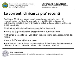 Le correnti di ricerca piu’ recenti   Dagli anni 70 c’è la riscoperta del ruolo importante dei mezzi di comunicazione politica (informazione e pubblicità), nei processi individuali e collettivi, inerenti l’azione del cittadino-elettore nell’arena civica e politica.  Filoni più significativi della ricerca degli ultimi decenni:  •  teoria usi e gratificazioni e prospettiva del pubblico attivo  •  influenze incrociate tra i vari attori sociali e teoria della dipendenza dai media  •  teoria dell’information processing  •  prospettiva costruttivista sui meccanismi di ricezione, decostruzione e rielaborazione da parte del pubblico dei contenuti mediali.  INSEGNAMENTO DI COMUNICAZIONE POLITICA anno accademico 2006/2007 LE PAROLE DEL CONSENSO Corso di laurea in Scienze della Comunicazione  Facoltà di Scienze della Formazione  Università degli Studi di Bari prof. Eugenio Iorio  sitoweb: www.eugenioiorio.it  |  email: info@eugenioiorio.it  |  mailinglist: list@eugenioiorio.it 
