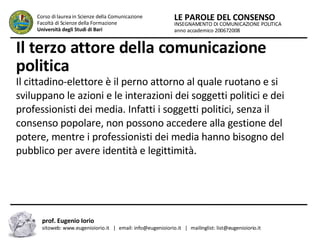 Il terzo attore della comunicazione politica  Il cittadino-elettore è il perno attorno al quale ruotano e si sviluppano le azioni e le interazioni dei soggetti politici e dei professionisti dei media. Infatti i soggetti politici, senza il consenso popolare, non possono accedere alla gestione del potere, mentre i professionisti dei media hanno bisogno del pubblico per avere identità e legittimità.  INSEGNAMENTO DI COMUNICAZIONE POLITICA anno accademico 200672008 LE PAROLE DEL CONSENSO Corso di laurea in Scienze della Comunicazione  Facoltà di Scienze della Formazione  Università degli Studi di Bari prof. Eugenio Iorio  sitoweb: www.eugenioiorio.it  |  email: info@eugenioiorio.it  |  mailinglist: list@eugenioiorio.it 