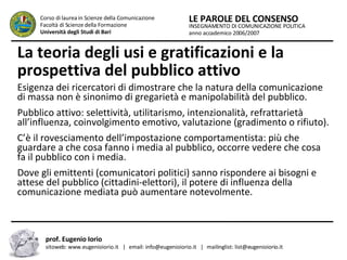 La teoria degli usi e gratificazioni e la prospettiva del pubblico attivo Esigenza dei ricercatori di dimostrare che la natura della comunicazione di massa non è sinonimo di gregarietà e manipolabilità del pubblico.  Pubblico attivo: selettività, utilitarismo, intenzionalità, refrattarietà all’influenza, coinvolgimento emotivo, valutazione (gradimento o rifiuto).  C’è il rovesciamento dell’impostazione comportamentista: più che guardare a che cosa fanno i media al pubblico, occorre vedere che cosa fa il pubblico con i media.  Dove gli emittenti (comunicatori politici) sanno rispondere ai bisogni e attese del pubblico (cittadini-elettori), il potere di influenza della comunicazione mediata può aumentare notevolmente.  INSEGNAMENTO DI COMUNICAZIONE POLITICA anno accademico 2006/2007 LE PAROLE DEL CONSENSO Corso di laurea in Scienze della Comunicazione  Facoltà di Scienze della Formazione  Università degli Studi di Bari prof. Eugenio Iorio  sitoweb: www.eugenioiorio.it  |  email: info@eugenioiorio.it  |  mailinglist: list@eugenioiorio.it 