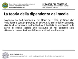 La teoria della dipendenza dai media   Proposta da Ball-Rokeach e De Fleur nel 1976, sostiene che nelle forme contemporanee di società, la sfera dell’esperienza vissuta direttamente dall’individuo è limitata in confronto alla parte di realtà sociale che ciascuno di noi conosce solo attraverso la mediazione della comunicazione di massa.   INSEGNAMENTO DI COMUNICAZIONE POLITICA anno accademico 2006/2007 LE PAROLE DEL CONSENSO Corso di laurea in Scienze della Comunicazione  Facoltà di Scienze della Formazione  Università degli Studi di Bari prof. Eugenio Iorio  sitoweb: www.eugenioiorio.it  |  email: info@eugenioiorio.it  |  mailinglist: list@eugenioiorio.it 