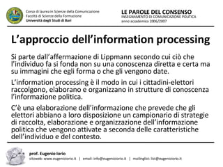 L’approccio dell’information processing   Si parte dall’affermazione di Lippmann secondo cui ciò che l’individuo fa si fonda non su una conoscenza diretta e certa ma su immagini che egli forma o che gli vengono date.  L’information processing è il modo in cui i cittadini-elettori raccolgono, elaborano e organizzano in strutture di conoscenza l’informazione politica.  C’è una elaborazione dell’informazione che prevede che gli elettori abbiano a loro disposizione un campionario di strategie di raccolta, elaborazione e organizzazione dell’informazione politica che vengono attivate a seconda delle caratteristiche dell’individuo e del contesto.  INSEGNAMENTO DI COMUNICAZIONE POLITICA anno accademico 2006/2007 LE PAROLE DEL CONSENSO Corso di laurea in Scienze della Comunicazione  Facoltà di Scienze della Formazione  Università degli Studi di Bari prof. Eugenio Iorio  sitoweb: www.eugenioiorio.it  |  email: info@eugenioiorio.it  |  mailinglist: list@eugenioiorio.it 