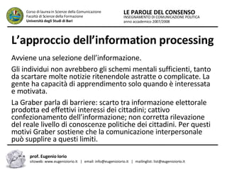L’approccio dell’information processing   Avviene una selezione dell’informazione.  Gli individui non avrebbero gli schemi mentali sufficienti, tanto da scartare molte notizie ritenendole astratte o complicate. La gente ha capacità di apprendimento solo quando è interessata e motivata.  La Graber parla di barriere: scarto tra informazione elettorale prodotta ed effettivi interessi dei cittadini; cattivo confezionamento dell’informazione; non corretta rilevazione del reale livello di conoscenze politiche dei cittadini. Per questi motivi Graber sostiene che la comunicazione interpersonale può supplire a questi limiti.  INSEGNAMENTO DI COMUNICAZIONE POLITICA anno accademico 2007/2008 LE PAROLE DEL CONSENSO Corso di laurea in Scienze della Comunicazione  Facoltà di Scienze della Formazione  Università degli Studi di Bari prof. Eugenio Iorio  sitoweb: www.eugenioiorio.it  |  email: info@eugenioiorio.it  |  mailinglist: list@eugenioiorio.it 