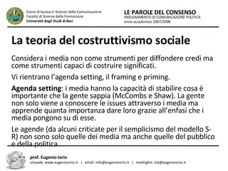 La teoria del costruttivismo sociale   Considera i media non come strumenti per diffondere credi ma come strumenti capaci di costruire significati.  Vi rientrano l’agenda setting, il framing e priming.  Agenda setting : i media hanno la capacità di stabilire cosa è importante che la gente sappia (McCombs e Shaw). La gente non solo viene a conoscere le issues attraverso i media ma apprende quanta importanza dare loro grazie all’enfasi che i media pongono su di esse.  Le agende (da alcuni criticate per il semplicismo del modello S-R) non sono solo quelle dei media ma anche quelle del pubblico e della politica.  INSEGNAMENTO DI COMUNICAZIONE POLITICA anno accademico 2007/2008 LE PAROLE DEL CONSENSO Corso di laurea in Scienze della Comunicazione  Facoltà di Scienze della Formazione  Università degli Studi di Bari prof. Eugenio Iorio  sitoweb: www.eugenioiorio.it  |  email: info@eugenioiorio.it  |  mailinglist: list@eugenioiorio.it 