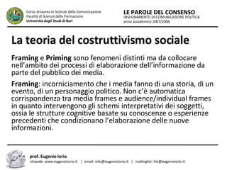 La teoria del costruttivismo sociale   Framing  e  Priming  sono fenomeni distinti ma da collocare nell’ambito dei processi di elaborazione dell’informazione da parte del pubblico dei media.  Framing : incorniciamento che i media fanno di una storia, di un evento, di un personaggio politico. Non c’è automatica corrispondenza tra media frames e audience/individual frames in quanto intervengono gli schemi interpretativi dei soggetti, ossia le strutture cognitive basate su conoscenze o esperienze precedenti che condizionano l’elaborazione delle nuove informazioni.  INSEGNAMENTO DI COMUNICAZIONE POLITICA anno accademico 2007/2008 LE PAROLE DEL CONSENSO Corso di laurea in Scienze della Comunicazione  Facoltà di Scienze della Formazione  Università degli Studi di Bari prof. Eugenio Iorio  sitoweb: www.eugenioiorio.it  |  email: info@eugenioiorio.it  |  mailinglist: list@eugenioiorio.it 