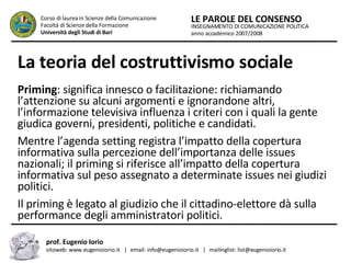 La teoria del costruttivismo sociale   Priming : significa innesco o facilitazione: richiamando l’attenzione su alcuni argomenti e ignorandone altri, l’informazione televisiva influenza i criteri con i quali la gente giudica governi, presidenti, politiche e candidati.  Mentre l’agenda setting registra l’impatto della copertura informativa sulla percezione dell’importanza delle issues nazionali; il priming si riferisce all’impatto della copertura informativa sul peso assegnato a determinate issues nei giudizi politici.  Il priming è legato al giudizio che il cittadino-elettore dà sulla performance degli amministratori politici.   INSEGNAMENTO DI COMUNICAZIONE POLITICA anno accademico 2007/2008 LE PAROLE DEL CONSENSO Corso di laurea in Scienze della Comunicazione  Facoltà di Scienze della Formazione  Università degli Studi di Bari prof. Eugenio Iorio  sitoweb: www.eugenioiorio.it  |  email: info@eugenioiorio.it  |  mailinglist: list@eugenioiorio.it 