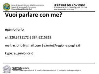 Vuoi parlare con me? Eugenio Iorio tel: 320.3731172 | 334.6215819 email: e.iorio@gmail.com |e.iorio@regione.puglia.it  skype: eugenio.iorio Ricevimento Tutti i mercoledì dalle ore 15.00 alle ore 18.00 c/o Settore Comunicazione Istituzionale Presidenza Regione Puglia, Lungomare Nazario Sauro n. 33, Bari. INSEGNAMENTO DI COMUNICAZIONE POLITICA anno accademico 2007/2008 LE PAROLE DEL CONSENSO Corso di laurea in Scienze della Comunicazione  Facoltà di Scienze della Formazione  Università degli Studi di Bari prof. Eugenio Iorio  sitoweb: www.eugenioiorio.it  |  email: info@eugenioiorio.it  |  mailinglist: list@eugenioiorio.it 