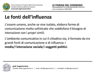 Le fonti dell’influenza   L’essere umano, anche se vive isolato, elabora forme di comunicazione molto sofisticate che soddisfano il bisogno di interazione con i propri simili.  L’ambiente comunicativo in cui il cittadino sta, è formato da tre grandi fonti di comunicazione e di influenza: i  media /l’ interazione sociale /i  soggetti politici .  INSEGNAMENTO DI COMUNICAZIONE POLITICA anno accademico 2007/2008 LE PAROLE DEL CONSENSO Corso di laurea in Scienze della Comunicazione  Facoltà di Scienze della Formazione  Università degli Studi di Bari prof. Eugenio Iorio  sitoweb: www.eugenioiorio.it  |  email: info@eugenioiorio.it  |  mailinglist: list@eugenioiorio.it 