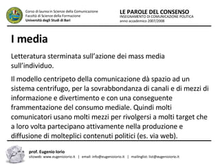 I media   Letteratura sterminata sull’azione dei mass media sull’individuo.  Il modello centripeto della comunicazione dà spazio ad un sistema centrifugo, per la sovrabbondanza di canali e di mezzi di informazione e divertimento e con una conseguente frammentazione del consumo mediale. Quindi molti comunicatori usano molti mezzi per rivolgersi a molti target che a loro volta partecipano attivamente nella produzione e diffusione di molteplici contenuti politici (es. via web).  INSEGNAMENTO DI COMUNICAZIONE POLITICA anno accademico 2007/2008 LE PAROLE DEL CONSENSO Corso di laurea in Scienze della Comunicazione  Facoltà di Scienze della Formazione  Università degli Studi di Bari prof. Eugenio Iorio  sitoweb: www.eugenioiorio.it  |  email: info@eugenioiorio.it  |  mailinglist: list@eugenioiorio.it 