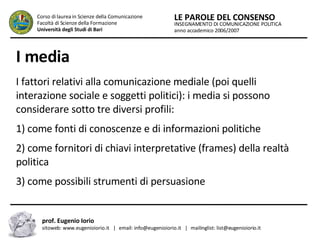 I media   I fattori relativi alla comunicazione mediale (poi quelli interazione sociale e soggetti politici): i media si possono considerare sotto tre diversi profili:  1) come fonti di conoscenze e di informazioni politiche  2) come fornitori di chiavi interpretative (frames) della realtà politica  3) come possibili strumenti di persuasione  INSEGNAMENTO DI COMUNICAZIONE POLITICA anno accademico 2006/2007 LE PAROLE DEL CONSENSO Corso di laurea in Scienze della Comunicazione  Facoltà di Scienze della Formazione  Università degli Studi di Bari prof. Eugenio Iorio  sitoweb: www.eugenioiorio.it  |  email: info@eugenioiorio.it  |  mailinglist: list@eugenioiorio.it 