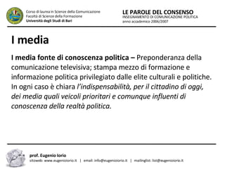 I media   I media fonte di conoscenza politica –  Preponderanza della comunicazione televisiva; stampa mezzo di formazione e informazione politica privilegiato dalle elite culturali e politiche. In ogni caso è chiara  l’indispensabilità, per il cittadino di oggi, dei media quali veicoli prioritari e comunque influenti di conoscenza della realtà politica.  INSEGNAMENTO DI COMUNICAZIONE POLITICA anno accademico 2006/2007 LE PAROLE DEL CONSENSO Corso di laurea in Scienze della Comunicazione  Facoltà di Scienze della Formazione  Università degli Studi di Bari prof. Eugenio Iorio  sitoweb: www.eugenioiorio.it  |  email: info@eugenioiorio.it  |  mailinglist: list@eugenioiorio.it 