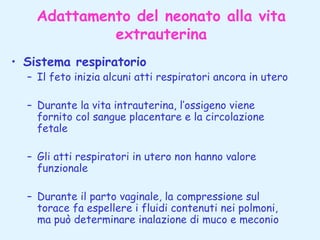 Adattamento del neonato alla vita
extrauterina
• Sistema respiratorio

– Il feto inizia alcuni atti respiratori ancora in utero
– Durante la vita intrauterina, l’ossigeno viene
fornito col sangue placentare e la circolazione
fetale
– Gli atti respiratori in utero non hanno valore
funzionale
– Durante il parto vaginale, la compressione sul
torace fa espellere i fluidi contenuti nei polmoni,
ma può determinare inalazione di muco e meconio

 