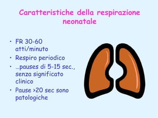 Caratteristiche della respirazione
neonatale
• FR 30-60
atti/minuto
• Respiro periodico
• …pauses di 5-15 sec.,
senza significato
clinico
• Pause >20 sec sono
patologiche

 