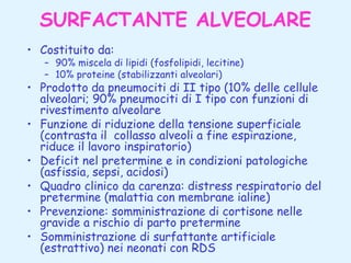 SURFACTANTE ALVEOLARE
• Costituito da:

– 90% miscela di lipidi (fosfolipidi, lecitine)
– 10% proteine (stabilizzanti alveolari)

• Prodotto da pneumociti di II tipo (10% delle cellule
alveolari; 90% pneumociti di I tipo con funzioni di
rivestimento alveolare
• Funzione di riduzione della tensione superficiale
(contrasta il collasso alveoli a fine espirazione,
riduce il lavoro inspiratorio)
• Deficit nel pretermine e in condizioni patologiche
(asfissia, sepsi, acidosi)
• Quadro clinico da carenza: distress respiratorio del
pretermine (malattia con membrane ialine)
• Prevenzione: somministrazione di cortisone nelle
gravide a rischio di parto pretermine
• Somministrazione di surfattante artificiale
(estrattivo) nei neonati con RDS

 