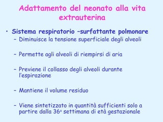 Adattamento del neonato alla vita
extrauterina
• Sistema respiratorio –surfattante polmonare
– Diminuisce la tensione superficiale degli alveoli
– Permette agli alveoli di riempirsi di aria
– Previene il collasso degli alveoli durante
l’espirazione
– Mantiene il volume residuo
– Viene sintetizzato in quantità sufficienti solo a
partire dalla 36a settimana di età gestazionale

 