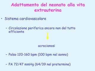 Adattamento del neonato alla vita
extrauterina
• Sistema cardiovascolare
– Circolazione periferica ancora non del tutto
efficiente

acrocianosi
– Polso 120-160 bpm (100 bpm nel sonno)
– PA 72/47 mmHg (64/39 nel pretermine)

 