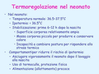 Termoregolazione nel neonato
• Nel neonato:
– Temperatura normale: 36.5–37.5°C
– Ipotermia: < 36.5°C
– Stabilizzazione: prime 6–12 h dopo la nascita
• Superficie corporea relativamente ampia
• Massa corporea piccola per produrre e conservare
calore
• Incapacità a cambiare postura per rispondere allo
stress termico
• Comportamentiper ridurre il rischio di ipotermia:
– Asciugare vigorosamente il neonato dopo il lavaggio
alla nascita
– Uso di termoculle, protezione fisica
– Alimentazione (allattamento) precoce

 