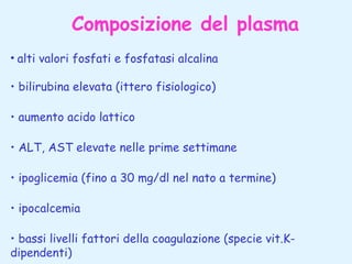 Composizione del plasma
• alti valori fosfati e fosfatasi alcalina
• bilirubina elevata (ittero fisiologico)
• aumento acido lattico
• ALT, AST elevate nelle prime settimane
• ipoglicemia (fino a 30 mg/dl nel nato a termine)
• ipocalcemia
• bassi livelli fattori della coagulazione (specie vit.Kdipendenti)

 