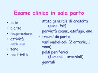 Esame clinico in sala parto
•
•
•
•

cute
pianto
respirazione
attività
cardiaca
• tono
• reattività

• stato generale di crescita
(peso, EG)
• pervietà coane, esofago, ano
• traumi da parto
• vasi ombelicali (2 arterie, 1
vena)
• polsi periferici
(femorali, brachiali)
• genitali

 