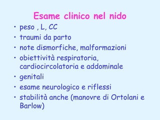 Esame clinico nel nido

peso , L, CC
traumi da parto
note dismorfiche, malformazioni
obiettività respiratoria,
cardiocircolatoria e addominale
• genitali
• esame neurologico e riflessi
• stabilità anche (manovre di Ortolani e
Barlow)
•
•
•
•

 