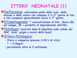 ITTERO NEONATALE (1)
Definizione: colorazione

gialla della cute, delle
mucose e delle sclere che compare il 2-3° giorno di vita
e che scompare generalmente entro il 7° giorno.

Etiopatogenesi: ↑

concentrazione di bilir. libera (B)
nel sangue, (B = prodotto di degradazione dell’Hb).

Patologia: tossicità

della B (lipofilia) sulle cellule del
SNC (sost. grigia e nuclei della base)

Ittero Patologico:

– ittero a comparsa precoce (<24 h di vita);
↑ > 0,5mg/h
– persistente oltre le 2 settimane

 