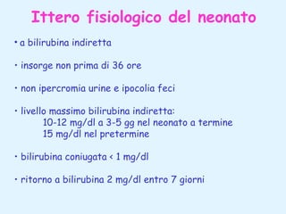 Ittero fisiologico del neonato
• a bilirubina indiretta
• insorge non prima di 36 ore
• non ipercromia urine e ipocolia feci
• livello massimo bilirubina indiretta:
10-12 mg/dl a 3-5 gg nel neonato a termine
15 mg/dl nel pretermine
• bilirubina coniugata < 1 mg/dl
• ritorno a bilirubina 2 mg/dl entro 7 giorni

 