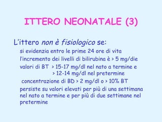 ITTERO NEONATALE (3)
L’ittero non è fisiologico se:
si evidenzia entro le prime 24 ore di vita
l’incremento dei livelli di bilirubina è > 5 mg/die
valori di BT > 15-17 mg/dl nel nato a termine e
> 12-14 mg/dl nel pretermine
concentrazione di BD > 2 mg/dl o > 10% BT
persiste su valori elevati per più di una settimana
nel nato a termine e per più di due settimane nel
pretermine

 