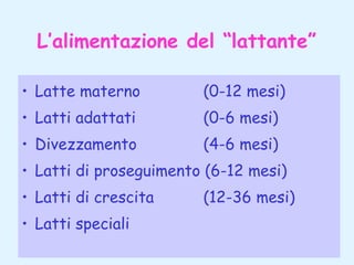 L’alimentazione del “lattante”
• Latte materno

(0-12 mesi)

• Latti adattati

(0-6 mesi)

• Divezzamento

(4-6 mesi)

• Latti di proseguimento (6-12 mesi)
• Latti di crescita
• Latti speciali

(12-36 mesi)

 