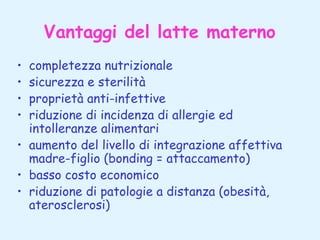 Vantaggi del latte materno
completezza nutrizionale
sicurezza e sterilità
proprietà anti-infettive
riduzione di incidenza di allergie ed
intolleranze alimentari
• aumento del livello di integrazione affettiva
madre-figlio (bonding = attaccamento)
• basso costo economico
• riduzione di patologie a distanza (obesità,
aterosclerosi)
•
•
•
•

 