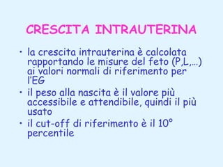 CRESCITA INTRAUTERINA
• la crescita intrauterina è calcolata
rapportando le misure del feto (P,L,…)
ai valori normali di riferimento per
l’EG
• il peso alla nascita è il valore più
accessibile e attendibile, quindi il più
usato
• il cut-off di riferimento è il 10°
percentile

 