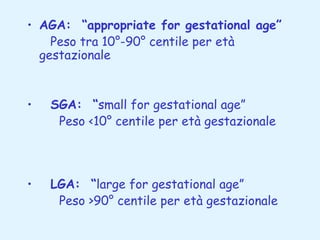 • AGA: “appropriate for gestational age”
Peso tra 10°-90° centile per età
gestazionale

•   SGA: “small for gestational age”
Peso <10° centile per età gestazionale

•   LGA: “large for gestational age”
Peso >90° centile per età gestazionale

 