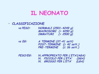 IL NEONATO
• CLASSIFICAZIONE
vs PESO:

NORMALI (2501-4249 g)
MACROSOMI (> 4250 g)
IMMATURI
(< 2500 g)

vs EG:

A TERMINE (37-41 sett)
POST-TERMINE (≥ 42 sett,)
PRE-TERMINE
(≤ 36 sett.)

PESO/EG:

N.APPROPRIATO PER L’ETA’(AGA)
N. PICCOLO PER L’ETA’
(SGA)
N. GROSSO PER L’ETA’
(LGA)

 