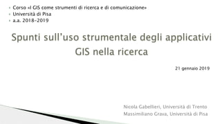 Spunti sull’uso strumentale degli applicativi
GIS nella ricerca
} Corso «I GIS come strumenti di ricerca e di comunicazione»
} Università di Pisa
} a.a. 2018-2019
21 gennaio 2019
Nicola Gabellieri, Università di Trento
Massimiliano Grava, Università di Pisa
 