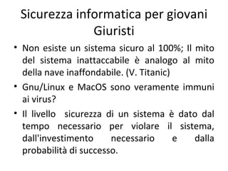 Sicurezza informatica per giovani
              Giuristi
• Non esiste un sistema sicuro al 100%; Il mito
  del sistema inattaccabile è analogo al mito
  della nave inaffondabile. (V. Titanic)
• Gnu/Linux e MacOS sono veramente immuni
  ai virus?
• Il livello sicurezza di un sistema è dato dal
  tempo necessario per violare il sistema,
  dall'investimento     necessario       e dalla
  probabilità di successo.
 